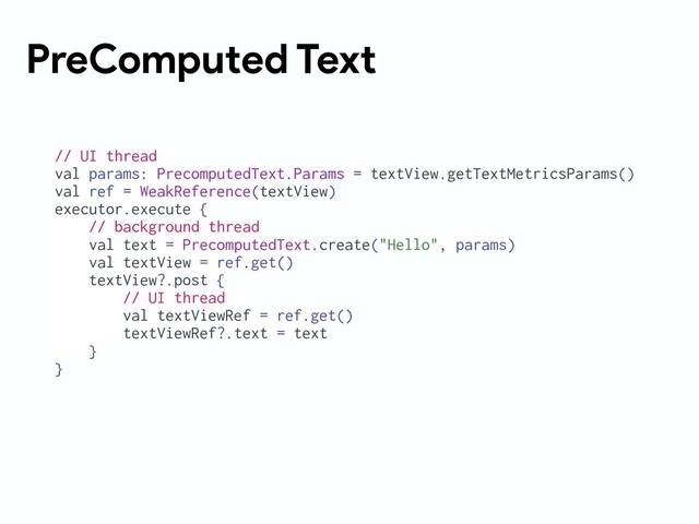 PreComputed Text
// UI thread
val params: PrecomputedText.Params = textView.getTextMetricsParams()
val ref = WeakReference(textView)
executor.execute {
// background thread
val text = PrecomputedText.create("Hello", params)
val textView = ref.get()
textView?.post {
// UI thread
val textViewRef = ref.get()
textViewRef?.text = text
}
}
