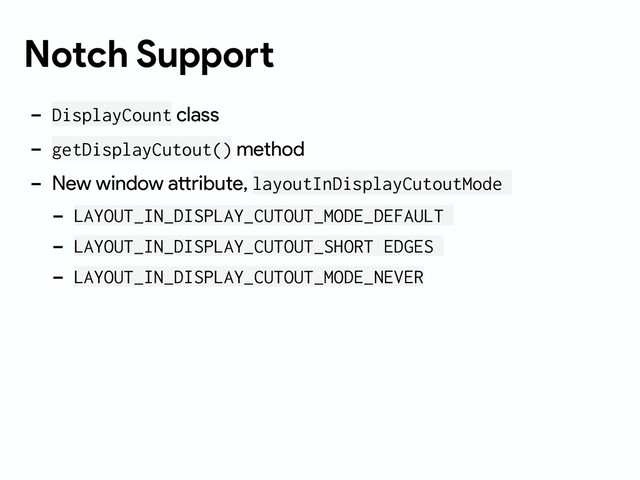Notch Support
- DisplayCount class
- getDisplayCutout() method
- New window attribute, layoutInDisplayCutoutMode
- LAYOUT_IN_DISPLAY_CUTOUT_MODE_DEFAULT
- LAYOUT_IN_DISPLAY_CUTOUT_SHORT EDGES
- LAYOUT_IN_DISPLAY_CUTOUT_MODE_NEVER
