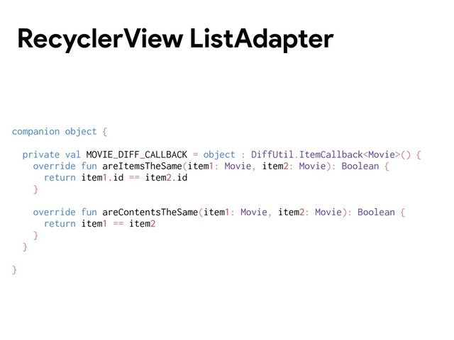 RecyclerView ListAdapter
companion object {
private val MOVIE_DIFF_CALLBACK = object : DiffUtil.ItemCallback() {
override fun areItemsTheSame(item1: Movie, item2: Movie): Boolean {
return item1.id == item2.id
}
override fun areContentsTheSame(item1: Movie, item2: Movie): Boolean {
return item1 == item2
}
}
}
