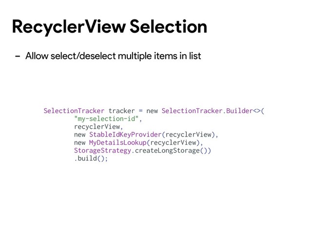 RecyclerView Selection
- Allow select/deselect multiple items in list
SelectionTracker tracker = new SelectionTracker.Builder<>(
"my-selection-id",
recyclerView,
new StableIdKeyProvider(recyclerView),
new MyDetailsLookup(recyclerView),
StorageStrategy.createLongStorage())
.build();
