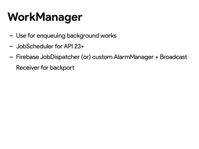 - Use for enqueuing background works
- JobScheduler for API 23+
- Firebase JobDispatcher (or) custom AlarmManager + Broadcast
Receiver for backport
WorkManager
