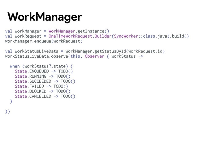 val workManager = WorkManager.getInstance()
val workRequest = OneTimeWorkRequest.Builder(SyncWorker::class.java).build()
workManager.enqueue(workRequest)
val workStatusLiveData = workManager.getStatusById(workRequest.id)
workStatusLiveData.observe(this, Observer { workStatus ->
when (workStatus?.state) {
State.ENQUEUED -> TODO()
State.RUNNING -> TODO()
State.SUCCEEDED -> TODO()
State.FAILED -> TODO()
State.BLOCKED -> TODO()
State.CANCELLED -> TODO()
}
})
WorkManager
