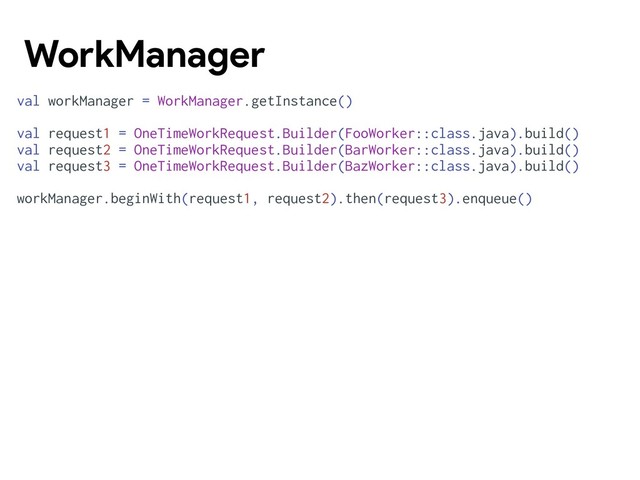 WorkManager
val workManager = WorkManager.getInstance()
val request1 = OneTimeWorkRequest.Builder(FooWorker::class.java).build()
val request2 = OneTimeWorkRequest.Builder(BarWorker::class.java).build()
val request3 = OneTimeWorkRequest.Builder(BazWorker::class.java).build()
workManager.beginWith(request1, request2).then(request3).enqueue()
