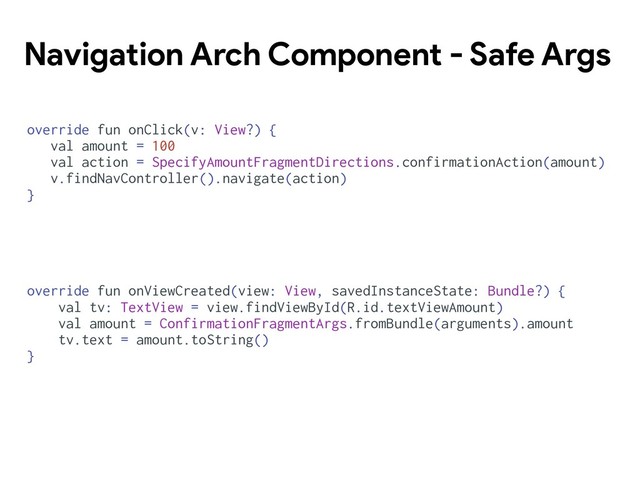 Navigation Arch Component - Safe Args
override fun onClick(v: View?) {
val amount = 100
val action = SpecifyAmountFragmentDirections.confirmationAction(amount)
v.findNavController().navigate(action)
}
override fun onViewCreated(view: View, savedInstanceState: Bundle?) {
val tv: TextView = view.findViewById(R.id.textViewAmount)
val amount = ConfirmationFragmentArgs.fromBundle(arguments).amount
tv.text = amount.toString()
}

