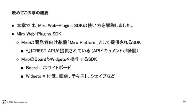 © ZOZO Technologies, Inc.
改めてこの章の概要 
14
● 本章では、Miro Web-Plugins SDKの使い方を解説しました。 
● Miro Web-Plugins SDK 
○ Miroの開発者向け基盤「Miro Platform」として提供されるSDK 
■ 他にREST APIが提供されている (APIドキュメントが綺麗) 
○ MiroのBoardやWidgetsを操作するSDK 
■ Board = ホワイトボード 
■ Widgets = 付箋、画像、テキスト、シェイプなど 
