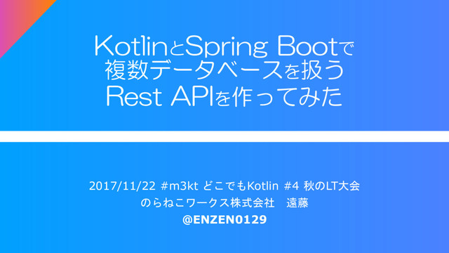 KotlinとSpring Bootで
複数データベースを扱う
Rest APIを作ってみた
2017/11/22 #m3kt どこでもKotlin #4 秋のLT大会
のらねこワークス株式会社 遠藤
@ENZEN0129
