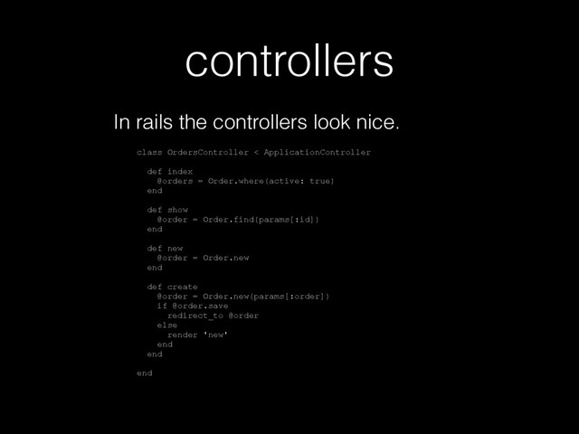 controllers
In rails the controllers look nice.
class OrdersController < ApplicationController
def index
@orders = Order.where(active: true)
end
def show
@order = Order.find(params[:id])
end
def new
@order = Order.new
end
def create
@order = Order.new(params[:order])
if @order.save
redirect_to @order
else
render 'new'
end
end
end
