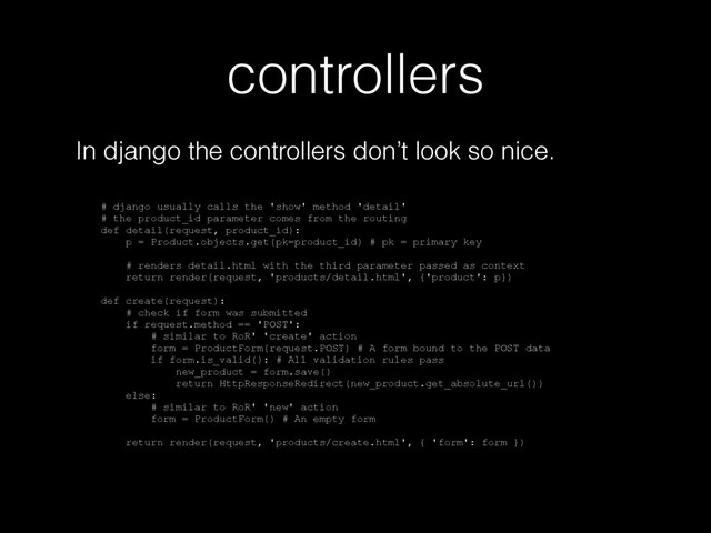 controllers
In django the controllers don’t look so nice.
# django usually calls the 'show' method 'detail'
# the product_id parameter comes from the routing
def detail(request, product_id):
p = Product.objects.get(pk=product_id) # pk = primary key
# renders detail.html with the third parameter passed as context
return render(request, 'products/detail.html', {'product': p})
def create(request):
# check if form was submitted
if request.method == 'POST':
# similar to RoR' 'create' action
form = ProductForm(request.POST) # A form bound to the POST data
if form.is_valid(): # All validation rules pass
new_product = form.save()
return HttpResponseRedirect(new_product.get_absolute_url())
else:
# similar to RoR' 'new' action
form = ProductForm() # An empty form
return render(request, 'products/create.html', { 'form': form })
