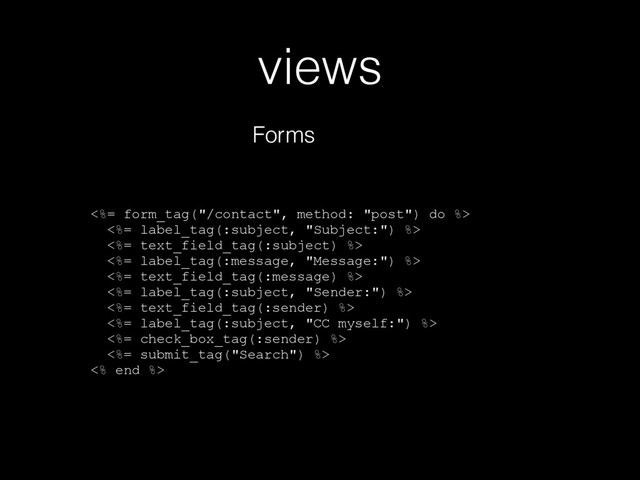 views
Forms
<%= form_tag("/contact", method: "post") do %>
<%= label_tag(:subject, "Subject:") %>
<%= text_field_tag(:subject) %>
<%= label_tag(:message, "Message:") %>
<%= text_field_tag(:message) %>
<%= label_tag(:subject, "Sender:") %>
<%= text_field_tag(:sender) %>
<%= label_tag(:subject, "CC myself:") %>
<%= check_box_tag(:sender) %>
<%= submit_tag("Search") %>
<% end %>
