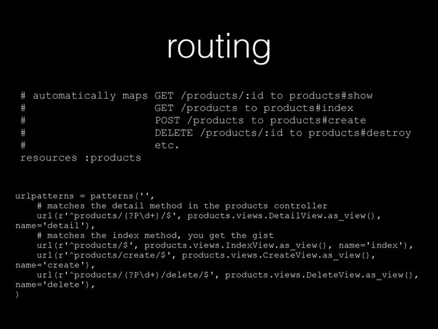 routing
# automatically maps GET /products/:id to products#show
# GET /products to products#index
# POST /products to products#create
# DELETE /products/:id to products#destroy
# etc.
resources :products
urlpatterns = patterns('',
# matches the detail method in the products controller
url(r'^products/(?P\d+)/$', products.views.DetailView.as_view(),
name='detail'),
# matches the index method, you get the gist
url(r'^products/$', products.views.IndexView.as_view(), name='index'),
url(r'^products/create/$', products.views.CreateView.as_view(),
name='create'),
url(r'^products/(?P\d+)/delete/$', products.views.DeleteView.as_view(),
name='delete'),
)
