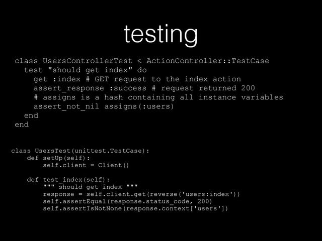 testing
class UsersControllerTest < ActionController::TestCase
test "should get index" do
get :index # GET request to the index action
assert_response :success # request returned 200
# assigns is a hash containing all instance variables
assert_not_nil assigns(:users)
end
end
class UsersTest(unittest.TestCase):
def setUp(self):
self.client = Client()
def test_index(self):
""" should get index """
response = self.client.get(reverse('users:index'))
self.assertEqual(response.status_code, 200)
self.assertIsNotNone(response.context['users'])
