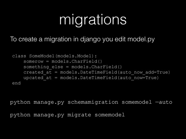 migrations
To create a migration in django you edit model.py
class SomeModel(models.Model): 
somerow = models.CharField()
something_else = models.CharField()
created_at = models.DateTimeField(auto_now_add=True)
upcated_at = models.DateTimeField(auto_now=True)
end
python manage.py schemamigration somemodel —auto
python manage.py migrate somemodel
