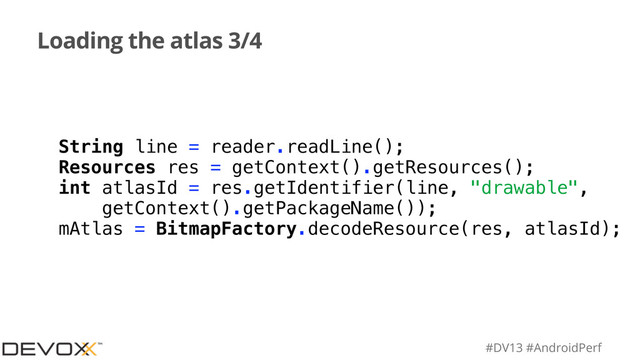 #DV13 #AndroidPerf
Loading the atlas 3/4
String line = reader.readLine();
Resources res = getContext().getResources();
int atlasId = res.getIdentifier(line, "drawable",
getContext().getPackageName());
mAtlas = BitmapFactory.decodeResource(res, atlasId);
