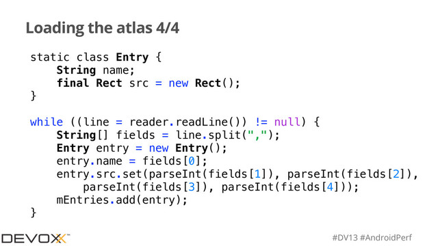 #DV13 #AndroidPerf
Loading the atlas 4/4
static class Entry {
String name;
final Rect src = new Rect();
}
while ((line = reader.readLine()) != null) {
String[] fields = line.split(",");
Entry entry = new Entry();
entry.name = fields[0];
entry.src.set(parseInt(fields[1]), parseInt(fields[2]),
parseInt(fields[3]), parseInt(fields[4]));
mEntries.add(entry);
}

