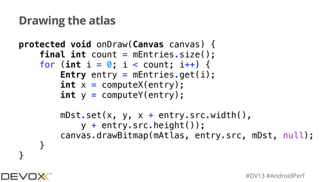 #DV13 #AndroidPerf
Drawing the atlas
protected void onDraw(Canvas canvas) {
final int count = mEntries.size();
for (int i = 0; i < count; i++) {
Entry entry = mEntries.get(i);
int x = computeX(entry);
int y = computeY(entry);
mDst.set(x, y, x + entry.src.width(),
y + entry.src.height());
canvas.drawBitmap(mAtlas, entry.src, mDst, null);
}
}
