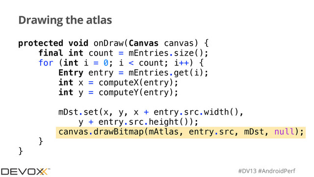 #DV13 #AndroidPerf
Drawing the atlas
protected void onDraw(Canvas canvas) {
final int count = mEntries.size();
for (int i = 0; i < count; i++) {
Entry entry = mEntries.get(i);
int x = computeX(entry);
int y = computeY(entry);
mDst.set(x, y, x + entry.src.width(),
y + entry.src.height());
canvas.drawBitmap(mAtlas, entry.src, mDst, null);
}
}
