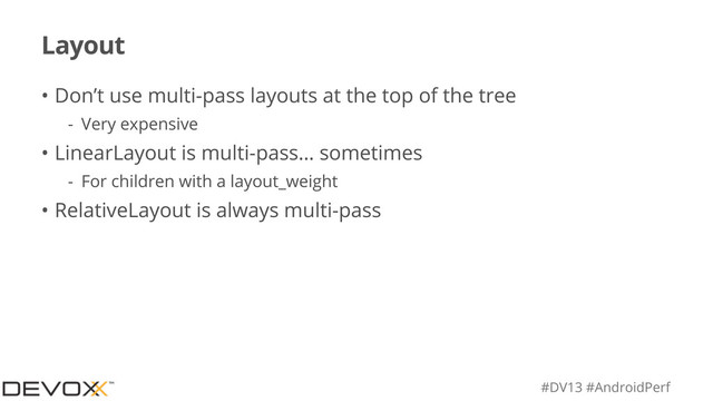 #DV13 #AndroidPerf
Layout
• Don’t use multi-pass layouts at the top of the tree
- Very expensive
• LinearLayout is multi-pass… sometimes
- For children with a layout_weight
• RelativeLayout is always multi-pass
