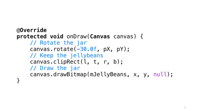 61
@Override
protected void onDraw(Canvas canvas) {
// Rotate the jar
canvas.rotate(-30.0f, pX, pY);
// Keep the jellybeans
canvas.clipRect(l, t, r, b);
// Draw the jar
canvas.drawBitmap(mJellyBeans, x, y, null);
}
