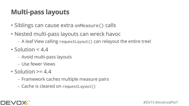 #DV13 #AndroidPerf
Multi-pass layouts
• Siblings can cause extra onMeasure() calls
• Nested multi-pass layouts can wreck havoc
- A leaf View calling requestLayout() can relayout the entire tree!
• Solution < 4.4
- Avoid multi-pass layouts
- Use fewer Views
• Solution >= 4.4
- Framework caches multiple measure pairs
- Cache is cleared on requestLayout()
