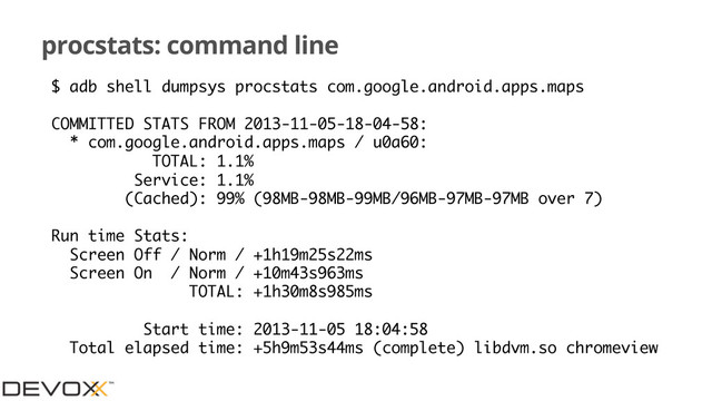 procstats: command line
$ adb shell dumpsys procstats com.google.android.apps.maps
COMMITTED STATS FROM 2013-11-05-18-04-58:
* com.google.android.apps.maps / u0a60:
TOTAL: 1.1%
Service: 1.1%
(Cached): 99% (98MB-98MB-99MB/96MB-97MB-97MB over 7)
Run time Stats:
Screen Off / Norm / +1h19m25s22ms
Screen On / Norm / +10m43s963ms
TOTAL: +1h30m8s985ms
Start time: 2013-11-05 18:04:58
Total elapsed time: +5h9m53s44ms (complete) libdvm.so chromeview
