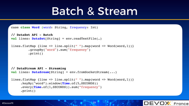 #DevoxxFR
Batch & Stream
23
case class Word (word: String, frequency: Int)
// DataSet API - Batch
val lines: DataSet[String] = env.readTextFile(…)
lines.flatMap {line => line.split(“ ”).map(word => Word(word,1))}
.groupBy("word").sum("frequency")
.print()
// DataStream API - Streaming
val lines: DataSream[String] = env.fromSocketStream(...)
lines.flatMap {line => line.split(“ ”).map(word => Word(word,1))}
.keyBy("word”).window(Time.of(5,SECONDS))
.every(Time.of(1,SECONDS)).sum(”frequency")
.print()
