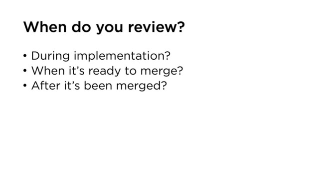 • During implementation?
• When it’s ready to merge?
• After it’s been merged?
When do you review?
