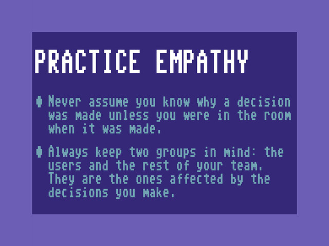 PRACTICE EMPATHY
•Never assume you know why a decision
was made unless you were in the room
when it was made.
•Always keep two groups in mind: the
users and the rest of your team.
They are the ones affected by the
decisions you make.
