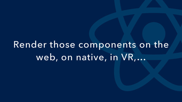Render those components on the
web, on native, in VR,…
