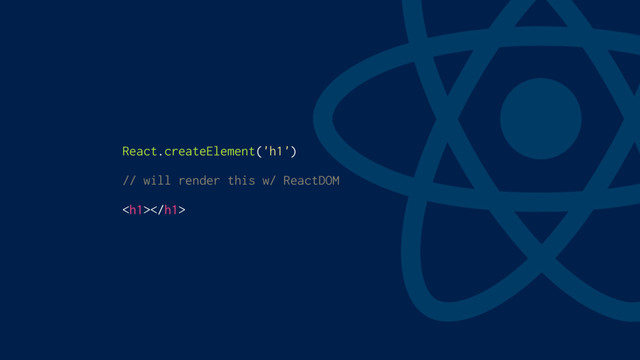 React.createElement('h1')
// will render this w/ ReactDOM
<h1></h1>
