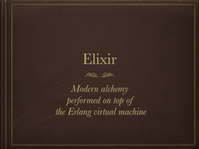 Elixir
Modern alchemy
performed on top of
the Erlang virtual machine
