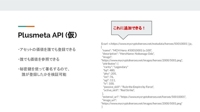 Plusmeta API (仮)
・アセットの価値を誰でも登録できる
・誰でも価値を参照できる
・秘密鍵を使って署名するので、
誰が登録したかを検証可能
$ curl -s https://www.mycryptoheroes.net/metadata/heroes/50010001 | jq .
{
"name": "MCH Hero: #50010001 Lv.100",
"description": "HeroName: Nobunaga Oda",
"image":
"https://www.mycryptoheroes.net/images/heroes/2000/5001.png",
"attributes": {
"rarity": "Legendary"
"hp": 480,
"phy": 205,
"int": 76,
"agi": 111,
"lv": 100,
"passive_skill": "Rule the Empire by Force",
"active_skill": "Red Strike",
},
"external_url": "https://www.mycryptoheroes.net/heroes/50010001",
"image_url":
"https://www.mycryptoheroes.net/images/heroes/2000/5001.png"
}
これに追加できる！
