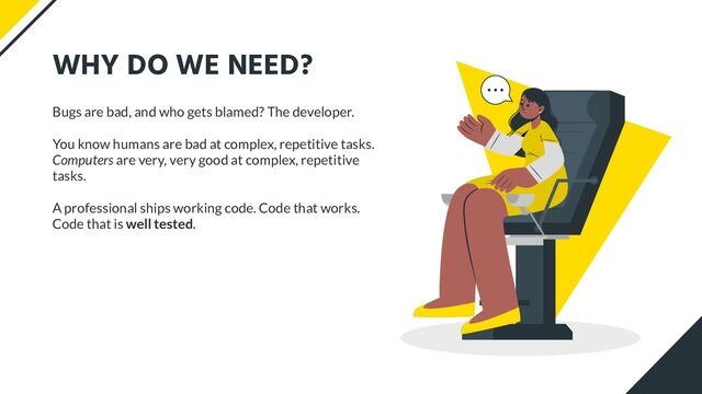 WHY DO WE NEED?
Bugs are bad, and who gets blamed? The developer.
You know humans are bad at complex, repetitive tasks.
Computers are very, very good at complex, repetitive
tasks.
A professional ships working code. Code that works.
Code that is well tested.
