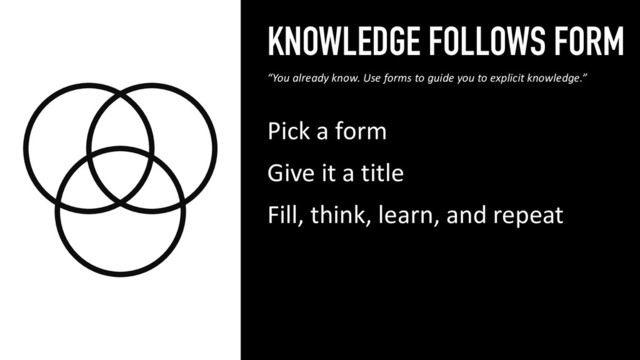KNOWLEDGE FOLLOWS FORM
Pick a form
Give it a title
Fill, think, learn, and repeat
16
“You already know. Use forms to guide you to explicit knowledge.”
