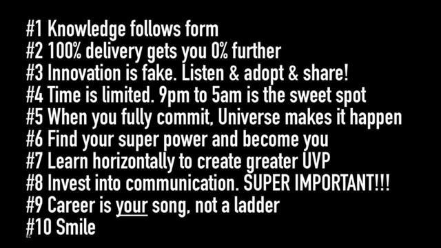 #1 Knowledge follows form
#2 100% delivery gets you 0% further
#3 Innovation is fake. Listen & adopt & share!
#4 Time is limited. 9pm to 5am is the sweet spot
#5 When you fully commit, Universe makes it happen
#6 Find your super power and become you
#7 Learn horizontally to create greater UVP
#8 Invest into communication. SUPER IMPORTANT!!!
#9 Career is your song, not a ladder
#10 Smile
81
