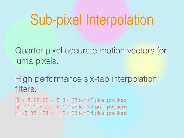Sub-pixel Interpolation
Quarter pixel accurate motion vectors for
luma pixels.
High performance six-tap interpolation
ﬁlters.
[3, -16, 77, 77, -16, 3]/128 for 1⁄2 pixel positions
[2, -11, 108, 36, -8, 1]/128 for 1⁄4 pixel positions
[1, -8, 36, 108, -11, 2]/128 for 3⁄4 pixel positions
