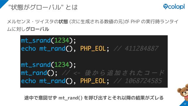 メルセンヌ・ツイスタの状態 (次に生成される数値の元)が PHP の実行時ランタイ
ムに対しグローバル
途中で意図せず mt_rand() を呼び出すとそれ以降の結果がズレる
17
"状態がグローバル" とは
