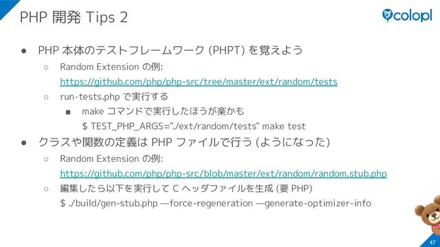 ● PHP 本体のテストフレームワーク (PHPT) を覚えよう
○ Random Extension の例:
https://github.com/php/php-src/tree/master/ext/random/tests
○ run-tests.php で実行する
■ make コマンドで実行したほうが楽かも
$ TEST_PHP_ARGS="./ext/random/tests" make test
● クラスや関数の定義は PHP ファイルで行う (ようになった)
○ Random Extension の例:
https://github.com/php/php-src/blob/master/ext/random/random.stub.php
○ 編集したら以下を実行して C ヘッダファイルを生成 (要 PHP)
$ ./build/gen-stub.php —force-regeneration —generate-optimizer-info
47
PHP 開発 Tips 2
