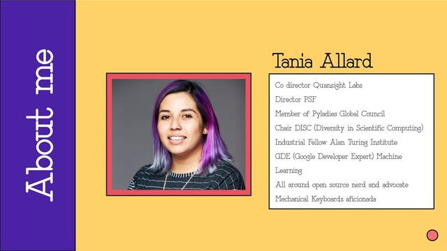 About me
Tania Allard
Co director Quansight Labs
Director PSF
Member of Pyladies Global Council
Chair DISC (Diversity in Scientific Computing)
Industrial Fellow Alan Turing Institute
GDE (Google Developer Expert) Machine
Learning
All around open source nerd and advocate
Mechanical Keyboards aficionada
