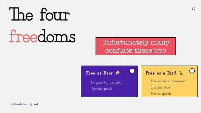 The four
freedoms
12
Free as Beer 🍻
No price tag included
(Spanish gratis)
trallard.dev @ixek
Free as a Bird 🦜
Free software movement
(Spanish libre)
Free as speech
Unfortunately many
conflate these two
