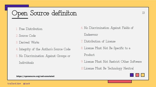 Open Source definiton
1. Free Distribution
2. Source Code
3. Derived Works
4. Integrity of the Author’s Source Code
5. No Discrimination Against Groups or
Individuals
13
trallard.dev @ixek
6. No Discrimination Against Fields of
Endeavour
7. Distribution of License
8. License Must Not Be Specific to a
Product
9. License Must Not Restrict Other Software
10.License Must Be Technology Neutral
https://opensource.org/osd-annotated
