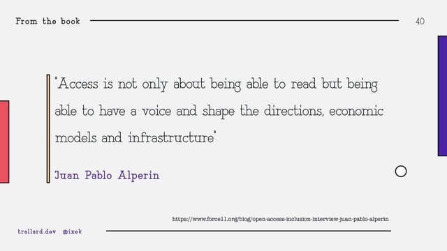 From the book 40
“Access is not only about being able to read but being
able to have a voice and shape the directions, economic
models and infrastructure”
Juan Pablo Alperin
trallard.dev @ixek
https://www.force11.org/blog/open-access-inclusion-interview-juan-pablo-alperin
