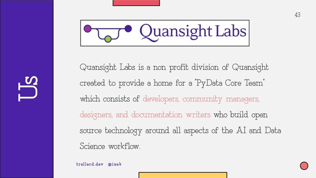 43
Quansight Labs is a non profit division of Quansight
created to provide a home for a “PyData Core Team”
which consists of developers, community managers,
designers, and documentation writers who build open-
source technology around all aspects of the AI and Data
Science workflow.
trallard.dev @ixek
Us
