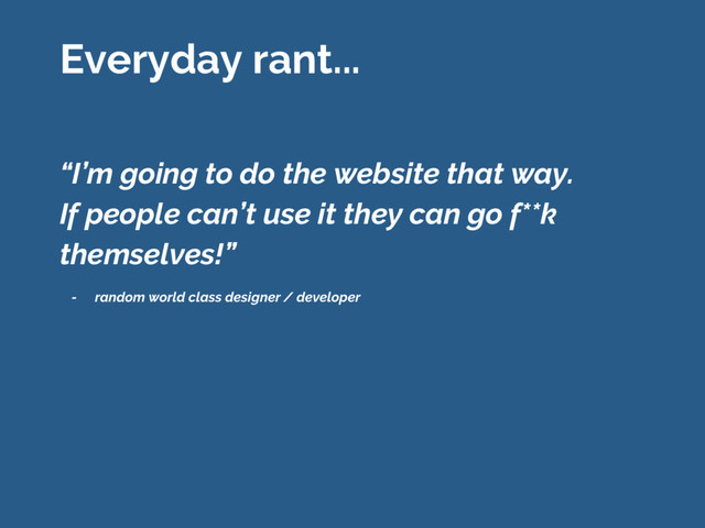 “I’m going to do the website that way.
If people can’t use it they can go f**k
themselves!”
Everyday rant...
- random world class designer / developer
