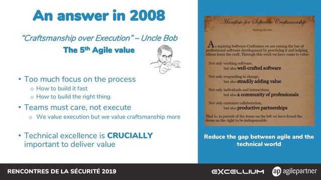 RENCONTRES DE LA SÉCURITÉ 2019
An answer in 2008
• Too much focus on the process
o How to build it fast
o How to build the right thing
• Teams must care, not execute
o We value execution but we value craftsmanship more
• Technical excellence is CRUCIALLY
important to deliver value
“Craftsmanship over Execution” – Uncle Bob
The 5th Agile value
Reduce the gap between agile and the
technical world

