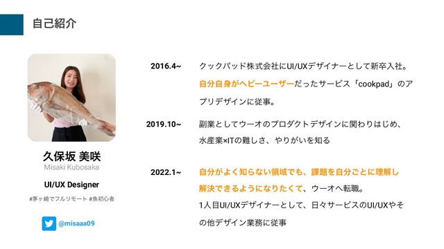 ࣗݾ঺հ
ٱอࡔ ඒ࡙
Misaki Kubosaka
UI/UX Designer
2016.4~
2019.10~
2022.1~
ΫοΫύουגࣜձࣾʹUI/UXσβΠφʔͱͯ͠৽ଔೖࣾɻ


ࣗ෼ࣗ਎͕ϔϏʔϢʔβʔͩͬͨαʔϏεʮcookpadʯͷΞ
ϓϦσβΠϯʹैࣄɻ
෭ۀͱͯ͠΢ʔΦͷϓϩμΫτσβΠϯʹؔΘΓ͸͡Ίɺ
ਫ࢈ۀ×ITͷ೉͠͞ɺ΍Γ͕͍Λ஌Δ
ࣗ෼͕Α͘஌Βͳ͍ྖҬͰ΋ɺ՝୊Λࣗ෼͝ͱʹཧղ͠
ղܾͰ͖ΔΑ͏ʹͳΓͨͯ͘ɺ΢ʔΦ΁స৬ɻ


1ਓ໨UI/UXσβΠφʔͱͯ͠ɺ೔ʑαʔϏεͷUI/UX΍ͦ
ͷଞσβΠϯۀ຿ʹैࣄ
@misaaa09
#כϲ࡚ͰϑϧϦϞʔτ #ڕॳ৺ऀ
