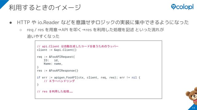 ● HTTP や io.Reader などを意識せずロジックの実装に集中できるようになった
○ req / res を用意→API を叩く→res を利用した処理を記述 といった流れが
追いやすくなった
11
利用するときのイメージ
// api.Client は自動生成したコードを使うためのラッパー
client := &api.Client{}
req := &FooAPIRequest{
ID: id,
Name: name,
}
res := &FooAPIResponse{}
if err := apigen.FooAPI(ctx, client, req, res); err != nil {
// エラーハンドリング
}
// res を利用した処理……
