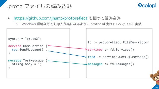 ● https://github.com/jhump/protoreﬂect を使って読み込み
○ Windows 環境などでも導入が楽になるように protoc は使わず Go でフルに実装
16
.proto ファイルの読み込み
syntax = "proto3";
service GameService {
rpc SendMessage() ...
}
message TestMessage {
string body = 1;
}
fd := protoreflect.FileDescriptor
services := fd.Services()
rpcs := services.Get(0).Methods()
messages := fd.Messages()

