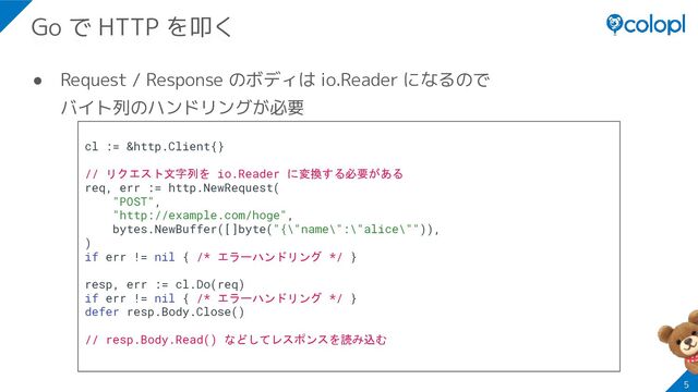 ● Request / Response のボディは io.Reader になるので
バイト列のハンドリングが必要
5
Go で HTTP を叩く
cl := &http.Client{}
// リクエスト文字列を io.Reader に変換する必要がある
req, err := http.NewRequest(
"POST",
"http://example.com/hoge",
bytes.NewBuffer([]byte("{\"name\":\"alice\"")),
)
if err != nil { /* エラーハンドリング */ }
resp, err := cl.Do(req)
if err != nil { /* エラーハンドリング */ }
defer resp.Body.Close()
// resp.Body.Read() などしてレスポンスを読み込む
