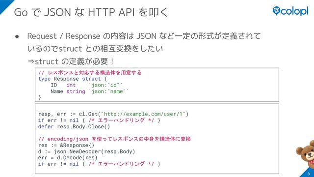 ● Request / Response の内容は JSON など一定の形式が定義されて
いるのでstruct との相互変換をしたい
⇒struct の定義が必要！
6
Go で JSON な HTTP API を叩く
// レスポンスと対応する構造体を用意する
type Response struct {
ID int `json:"id"`
Name string `json:"name"`
}
resp, err := cl.Get("http://example.com/user/1")
if err != nil { /* エラーハンドリング */ }
defer resp.Body.Close()
// encoding/json を使ってレスポンスの中身を構造体に変換
res := &Response{}
d := json.NewDecoder(resp.Body)
err = d.Decode(res)
if err != nil { /* エラーハンドリング */ }
