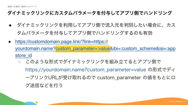 $PPLQBE*OD
©︎
μΠφϛοΫϦϯΫʹΧελϜύϥϝʔλΛ෇༩ͯ͠ΞϓϦଆͰϋϯυϦϯά
˔
μΠφϛοΫϦϯΫΛར༻ͯ͠ΞϓϦଆͰྲྀೖݩΛ൑ผ͍ͨ͠৔߹ʹɺΧε
λϜύϥϝʔλΛ෇༩ͯ͠ΞϓϦଆͰϋϯυϦϯά͢Δͷ΋༗ޮ
● https://customdomain.page.link/?link=https://
yourdomain.name?custom_parameter=:value&ibi=:custom_scheme&isi=:app
store_id
˓
͜ͷΑ͏ͳܗࣜͰμΠφϛοΫϦϯΫΛ૊ΈཱͯΔͱΞϓϦଆͰ
IUUQTZPVSEPNBJOOBNF DVTUPN@QBSBNFUFSWBMVFͷܗࣜͰσΟ
ʔϓϦϯΫ63-͕ड͚औΕΔͷͰDVTUPN@QBSBNFUFSͷ஋Λ΋ͱʹϩ
άૹ৴ͳͲΛߦ͏

ࢪࡦ΁ͷద༻ - ൢଅΩϟϯϖʔϯ
